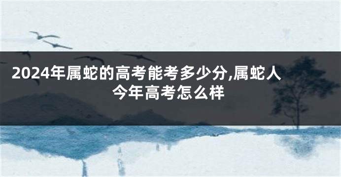 2024年属蛇的高考能考多少分,属蛇人今年高考怎么样