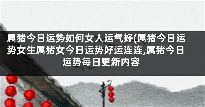 属猪今日运势如何女人运气好(属猪今日运势女生属猪女今日运势好运连连,属猪今日运势每日更新内容