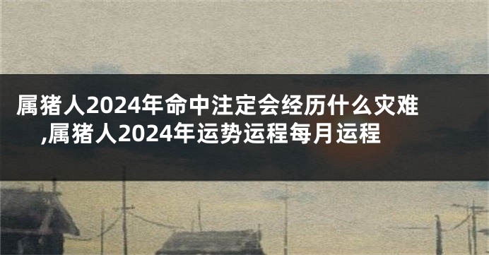 属猪人2024年命中注定会经历什么灾难,属猪人2024年运势运程每月运程