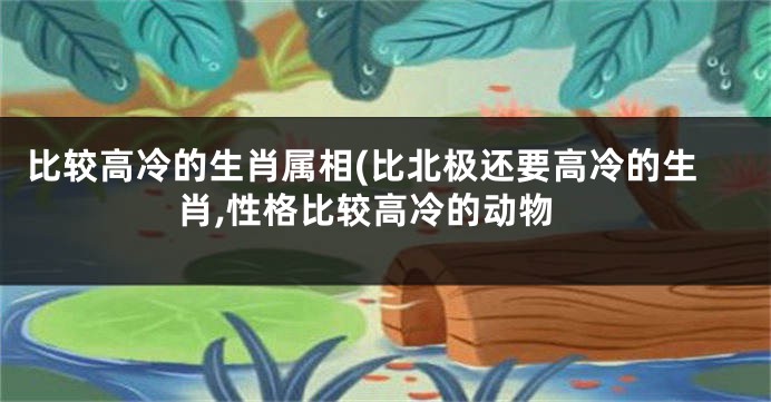 比较高冷的生肖属相(比北极还要高冷的生肖,性格比较高冷的动物