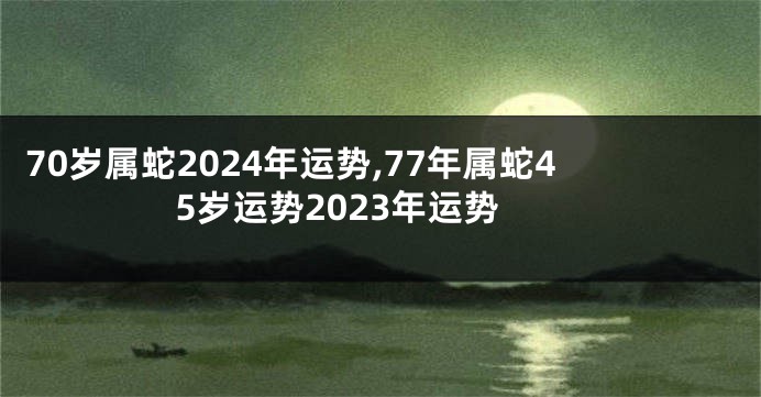 70岁属蛇2024年运势,77年属蛇45岁运势2023年运势