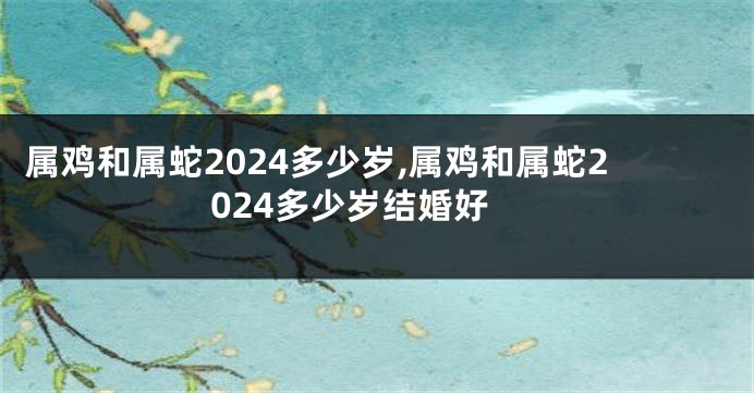属鸡和属蛇2024多少岁,属鸡和属蛇2024多少岁结婚好