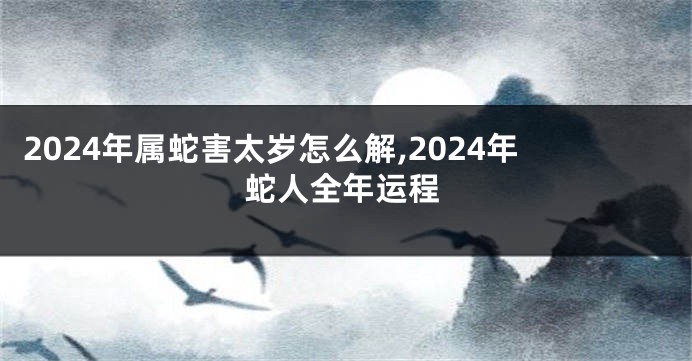 2024年属蛇害太岁怎么解,2024年蛇人全年运程