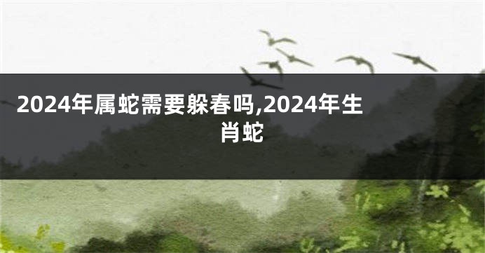 2024年属蛇需要躲春吗,2024年生肖蛇