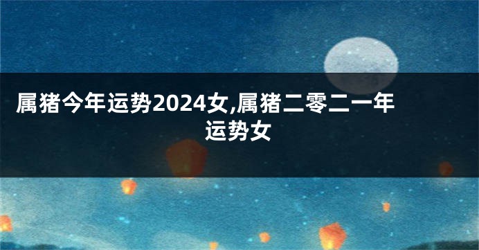 属猪今年运势2024女,属猪二零二一年运势女