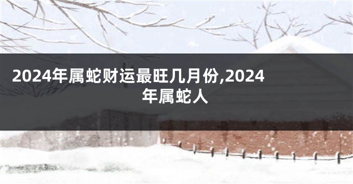 2024年属蛇财运最旺几月份,2024年属蛇人