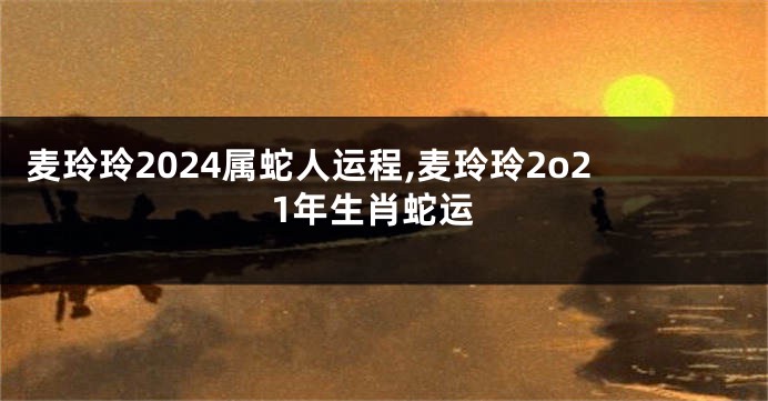 麦玲玲2024属蛇人运程,麦玲玲2o21年生肖蛇运
