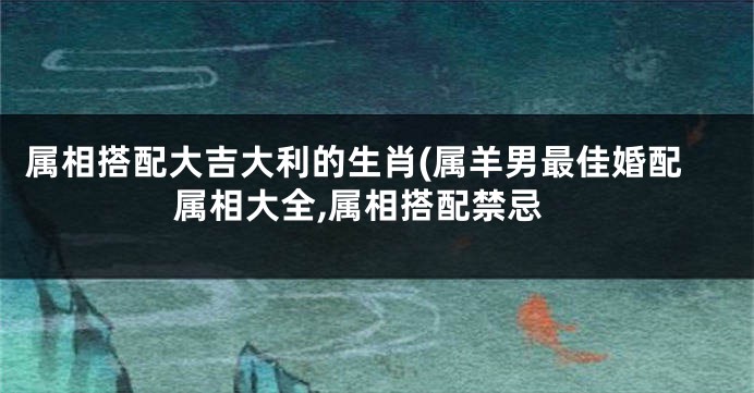属相搭配大吉大利的生肖(属羊男最佳婚配属相大全,属相搭配禁忌