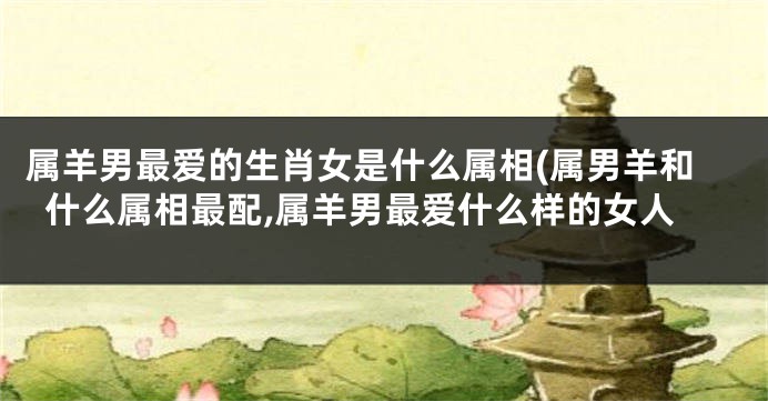 属羊男最爱的生肖女是什么属相(属男羊和什么属相最配,属羊男最爱什么样的女人