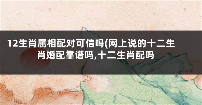 12生肖属相配对可信吗(网上说的十二生肖婚配靠谱吗,十二生肖配吗