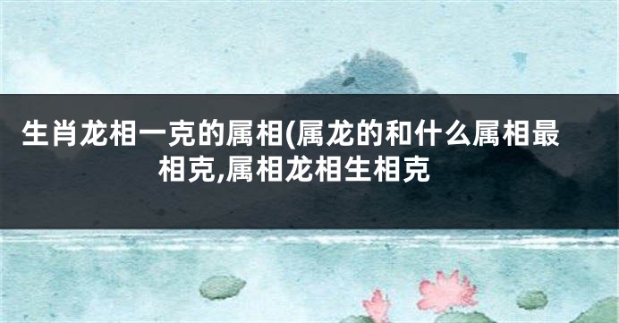 生肖龙相一克的属相(属龙的和什么属相最相克,属相龙相生相克