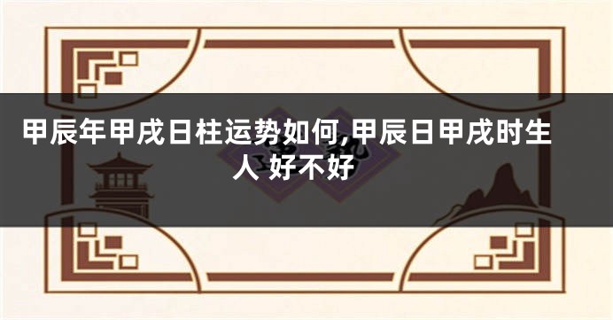 甲辰年甲戌日柱运势如何,甲辰日甲戌时生人 好不好