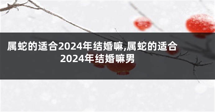 属蛇的适合2024年结婚嘛,属蛇的适合2024年结婚嘛男