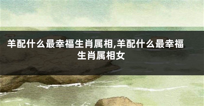 羊配什么最幸福生肖属相,羊配什么最幸福生肖属相女