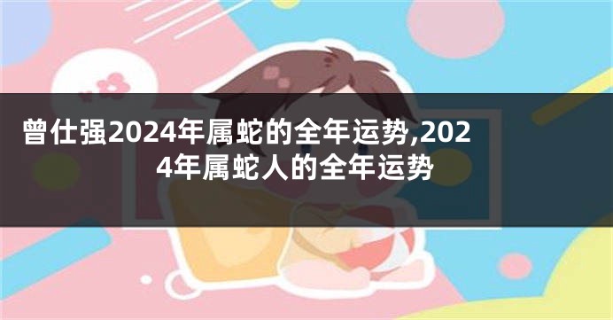 曾仕强2024年属蛇的全年运势,2024年属蛇人的全年运势