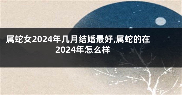 属蛇女2024年几月结婚最好,属蛇的在2024年怎么样