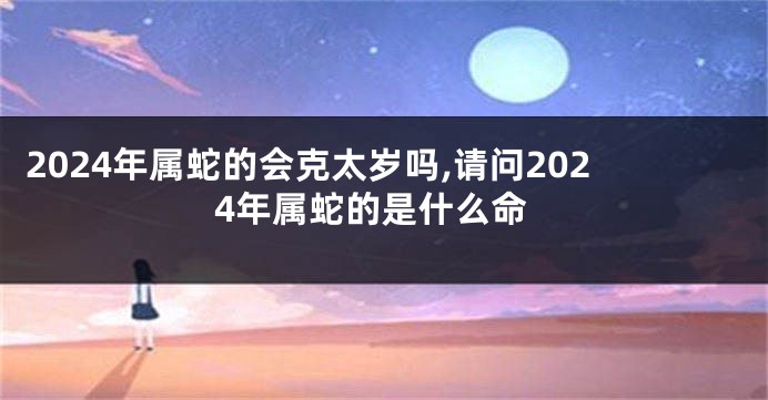 2024年属蛇的会克太岁吗,请问2024年属蛇的是什么命