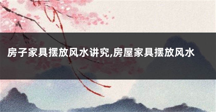房子家具摆放风水讲究,房屋家具摆放风水