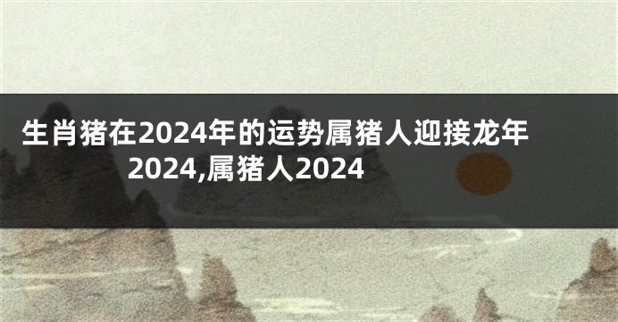 生肖猪在2024年的运势属猪人迎接龙年2024,属猪人2024