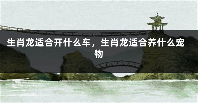 生肖龙适合开什么车，生肖龙适合养什么宠物
