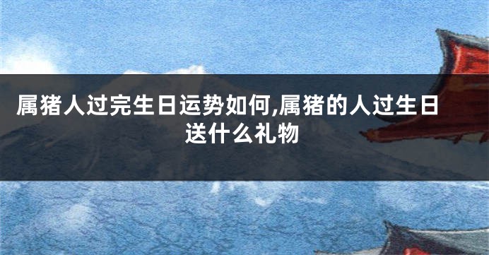属猪人过完生日运势如何,属猪的人过生日送什么礼物