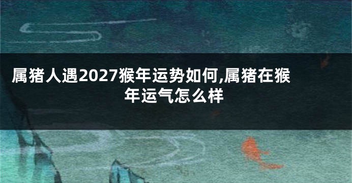 属猪人遇2027猴年运势如何,属猪在猴年运气怎么样