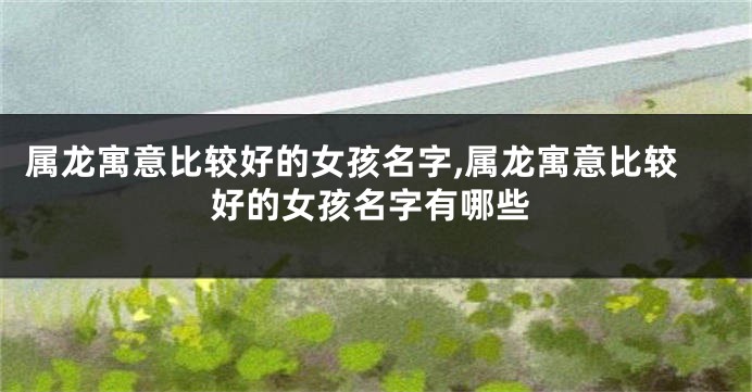 属龙寓意比较好的女孩名字,属龙寓意比较好的女孩名字有哪些