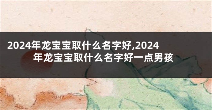 2024年龙宝宝取什么名字好,2024年龙宝宝取什么名字好一点男孩