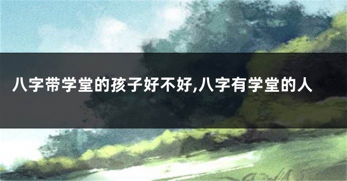 八字带学堂的孩子好不好,八字有学堂的人