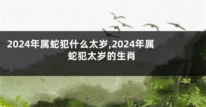 2024年属蛇犯什么太岁,2024年属蛇犯太岁的生肖