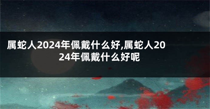 属蛇人2024年佩戴什么好,属蛇人2024年佩戴什么好呢