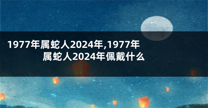 1977年属蛇人2024年,1977年属蛇人2024年佩戴什么