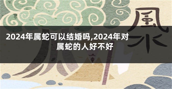 2024年属蛇可以结婚吗,2024年对属蛇的人好不好