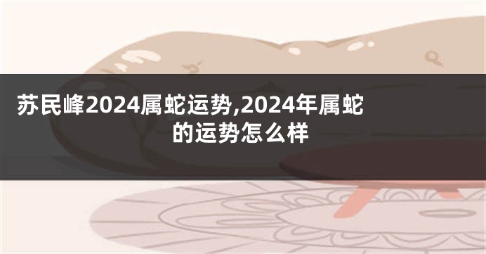苏民峰2024属蛇运势,2024年属蛇的运势怎么样