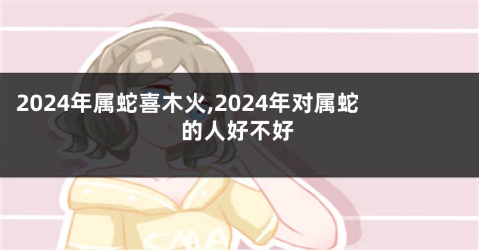 2024年属蛇喜木火,2024年对属蛇的人好不好