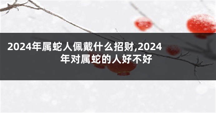 2024年属蛇人佩戴什么招财,2024年对属蛇的人好不好