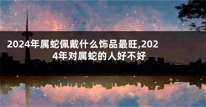 2024年属蛇佩戴什么饰品最旺,2024年对属蛇的人好不好