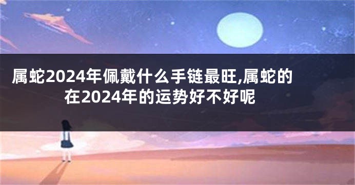 属蛇2024年佩戴什么手链最旺,属蛇的在2024年的运势好不好呢