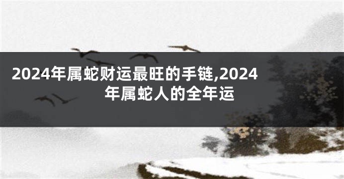 2024年属蛇财运最旺的手链,2024年属蛇人的全年运