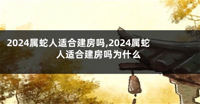 2024属蛇人适合建房吗,2024属蛇人适合建房吗为什么