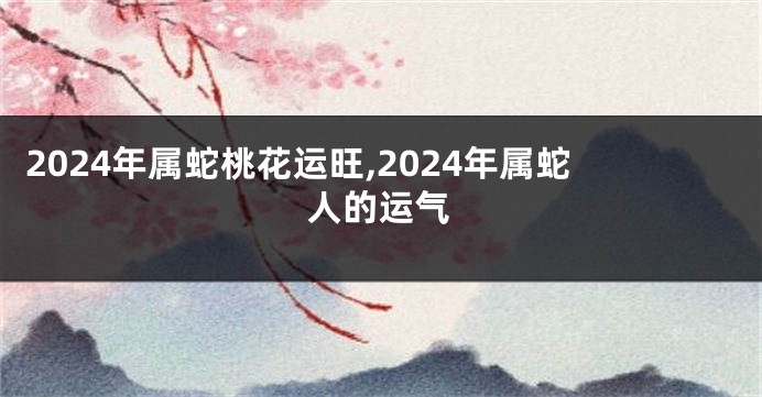 2024年属蛇桃花运旺,2024年属蛇人的运气