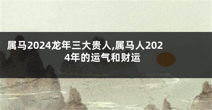 属马2024龙年三大贵人,属马人2024年的运气和财运