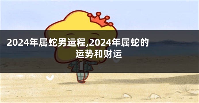 2024年属蛇男运程,2024年属蛇的运势和财运