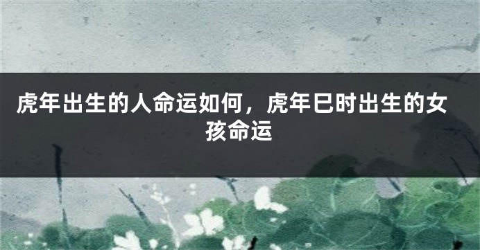 虎年出生的人命运如何，虎年巳时出生的女孩命运