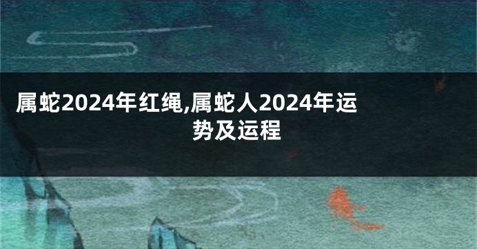 属蛇2024年红绳,属蛇人2024年运势及运程