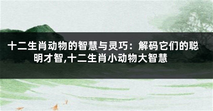 十二生肖动物的智慧与灵巧：解码它们的聪明才智,十二生肖小动物大智慧