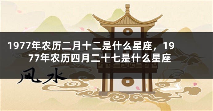1977年农历二月十二是什么星座，1977年农历四月二十七是什么星座