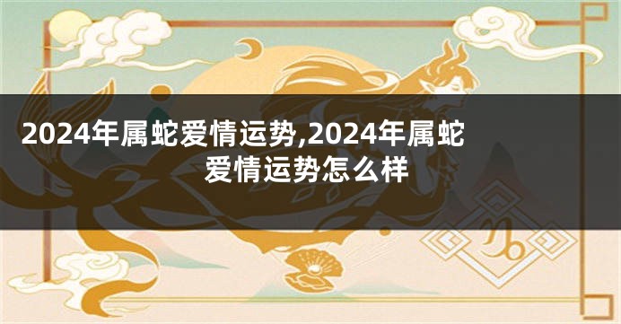 2024年属蛇爱情运势,2024年属蛇爱情运势怎么样