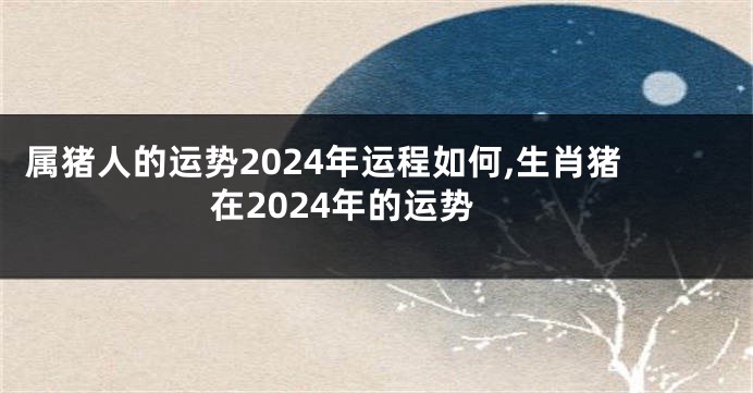 属猪人的运势2024年运程如何,生肖猪在2024年的运势