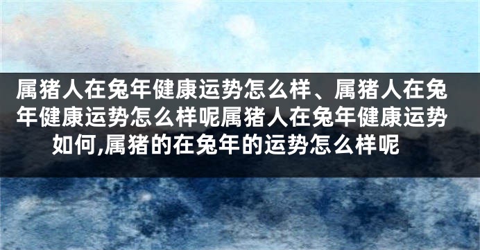 属猪人在兔年健康运势怎么样、属猪人在兔年健康运势怎么样呢属猪人在兔年健康运势如何,属猪的在兔年的运势怎么样呢